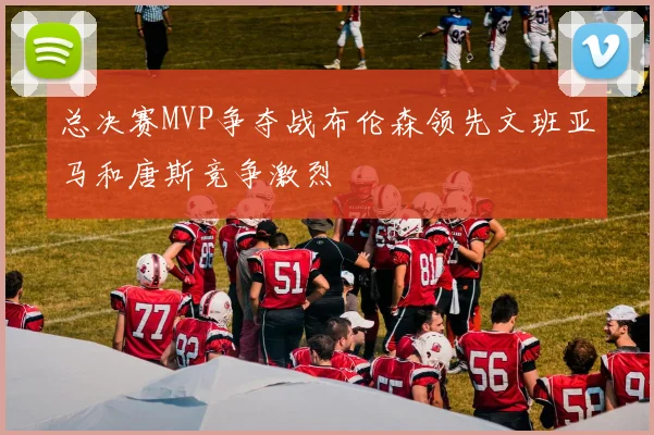 总决赛MVP争夺战布伦森领先文班亚马和唐斯竞争激烈