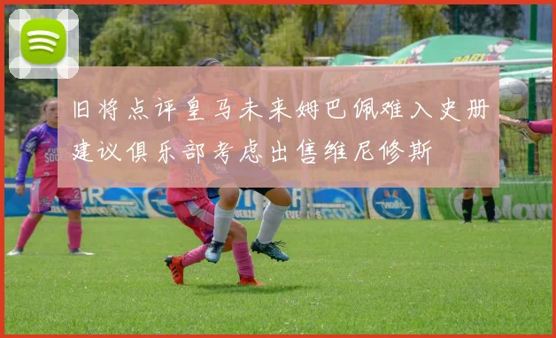 旧将点评皇马未来姆巴佩难入史册建议俱乐部考虑出售维尼修斯