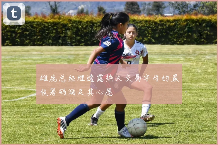 雄鹿总经理透露热火交易字母的最佳筹码满足其心愿