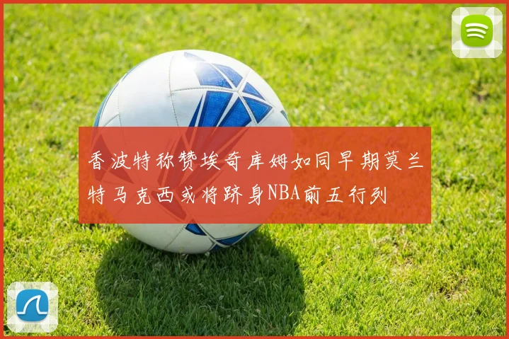 香波特称赞埃奇库姆如同早期莫兰特马克西或将跻身NBA前五行列