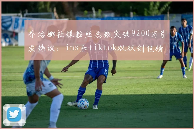 乔治娜社媒粉丝总数突破9200万引发热议，ins和tiktok双双创佳绩