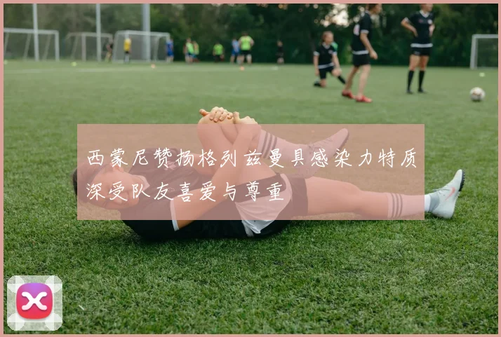西蒙尼赞扬格列兹曼具感染力特质深受队友喜爱与尊重