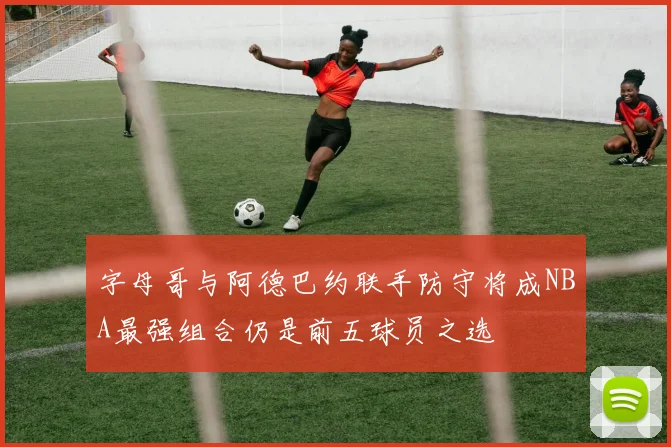 字母哥与阿德巴约联手防守将成NBA最强组合仍是前五球员之选