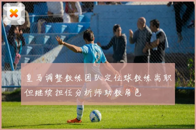 皇马调整教练团队定位球教练离职但继续担任分析师助教角色