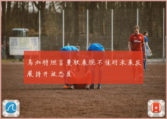 乌加特坦言曼联表现不佳对未来发展持开放态度