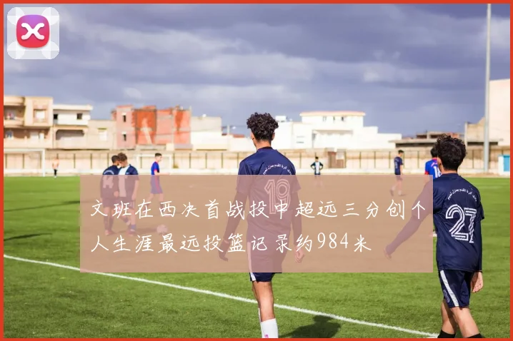 文班在西决首战投中超远三分创个人生涯最远投篮记录约984米