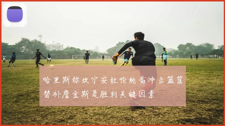 哈里斯称坎宁安杜伦轮番冲击篮筐替补詹金斯是胜利关键因素