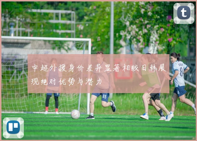 中超外援身价差异显著相较日韩展现绝对优势与潜力