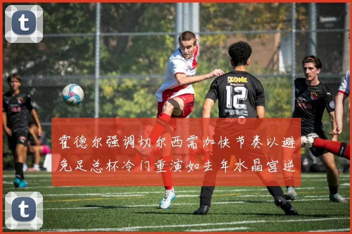 霍德尔强调切尔西需加快节奏以避免足总杯冷门重演如去年水晶宫逆袭曼城
