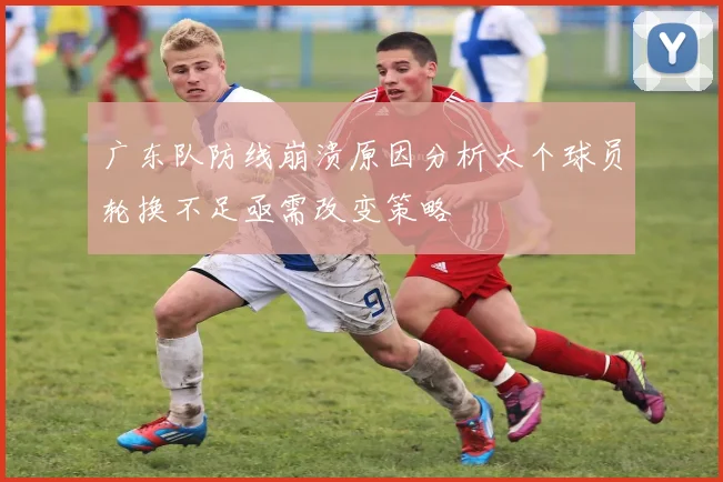 广东队防线崩溃原因分析大个球员轮换不足亟需改变策略