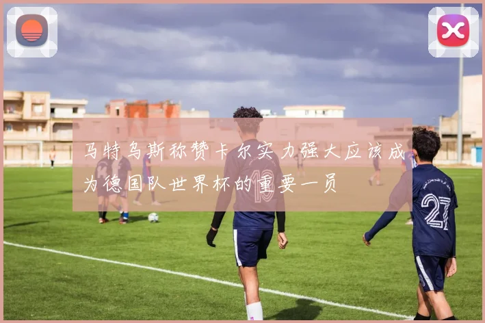 马特乌斯称赞卡尔实力强大应该成为德国队世界杯的重要一员
