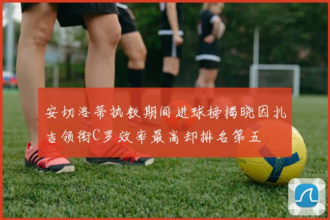安切洛蒂执教期间进球榜揭晓因扎吉领衔C罗效率最高却排名第五