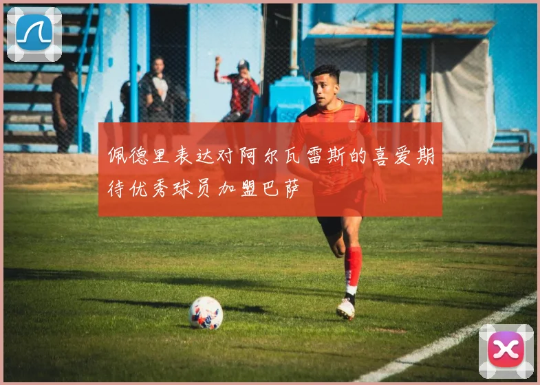 佩德里表达对阿尔瓦雷斯的喜爱期待优秀球员加盟巴萨