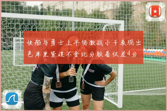 快船与勇士上半场激战小卡表现出色库里紧追不舍比分胶着仅差4分