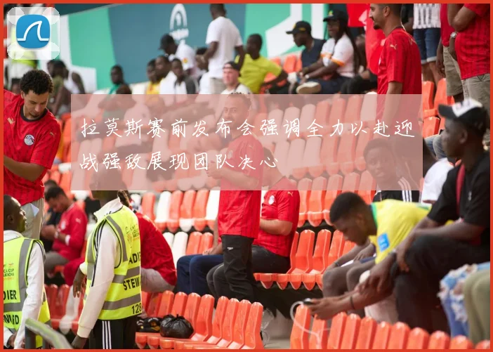拉莫斯赛前发布会强调全力以赴迎战强敌展现团队决心
