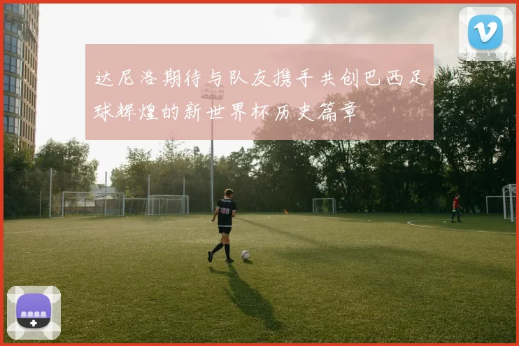 达尼洛期待与队友携手共创巴西足球辉煌的新世界杯历史篇章