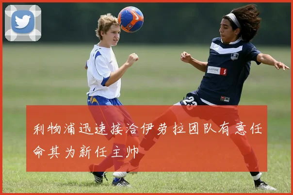 利物浦迅速接洽伊劳拉团队有意任命其为新任主帅