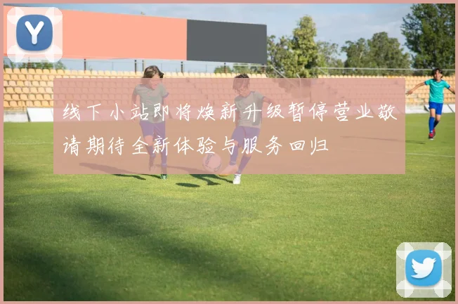 线下小站即将焕新升级暂停营业敬请期待全新体验与服务回归