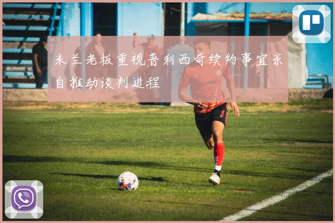 米兰老板重视普利西奇续约事宜亲自推动谈判进程