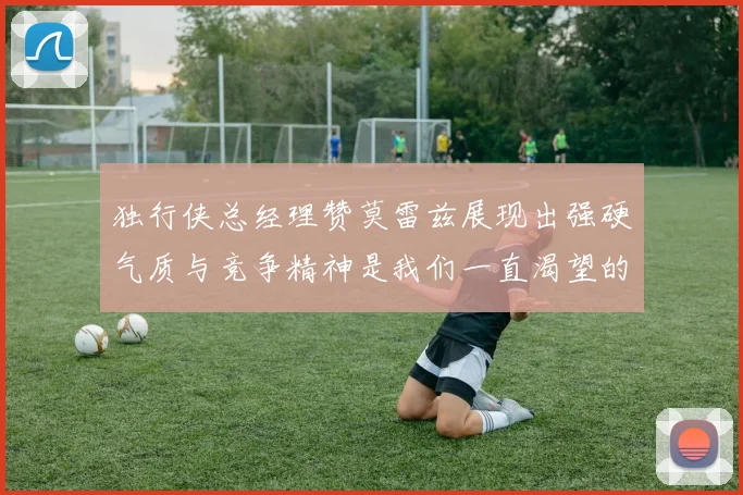 独行侠总经理赞莫雷兹展现出强硬气质与竞争精神是我们一直渴望的特质