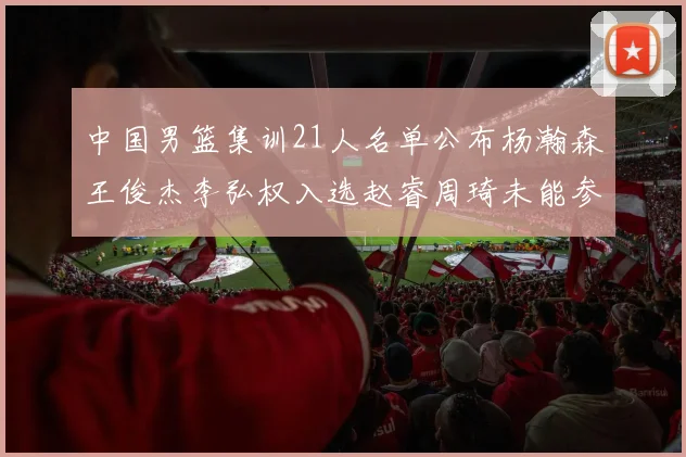 中国男篮集训21人名单公布杨瀚森王俊杰李弘权入选赵睿周琦未能参加