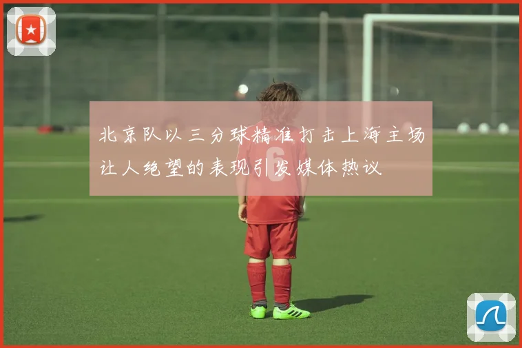 北京队以三分球精准打击上海主场让人绝望的表现引发媒体热议
