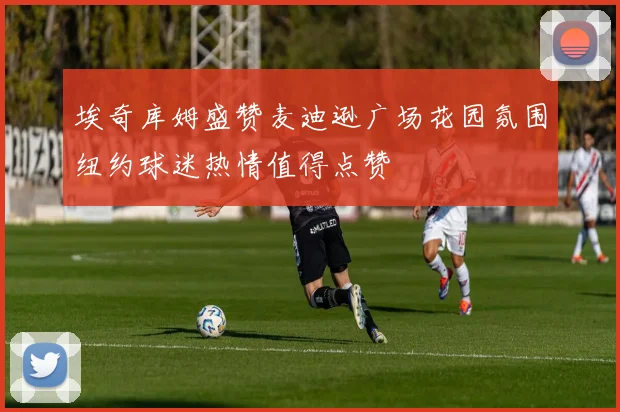 埃奇库姆盛赞麦迪逊广场花园氛围纽约球迷热情值得点赞