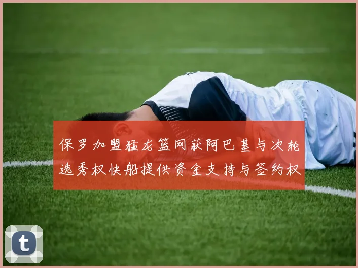 保罗加盟猛龙篮网获阿巴基与次轮选秀权快船提供资金支持与签约权