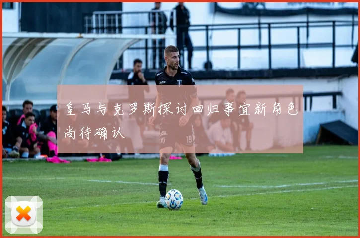 皇马与克罗斯探讨回归事宜新角色尚待确认
